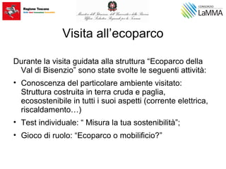 Visita all’ecoparco
Durante la visita guidata alla struttura “Ecoparco della
Val di Bisenzio” sono state svolte le seguenti attività:
• Conoscenza del particolare ambiente visitato:
Struttura costruita in terra cruda e paglia,
ecosostenibile in tutti i suoi aspetti (corrente elettrica,
riscaldamento…)
• Test individuale: “ Misura la tua sostenibilità”;
• Gioco di ruolo: “Ecoparco o mobilificio?”
 