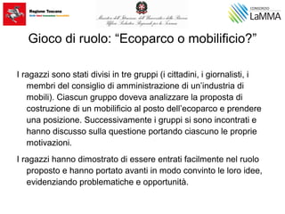 Gioco di ruolo: “Ecoparco o mobilificio?”
I ragazzi sono stati divisi in tre gruppi (i cittadini, i giornalisti, i
membri del consiglio di amministrazione di un’industria di
mobili). Ciascun gruppo doveva analizzare la proposta di
costruzione di un mobilificio al posto dell’ecoparco e prendere
una posizione. Successivamente i gruppi si sono incontrati e
hanno discusso sulla questione portando ciascuno le proprie
motivazioni.
I ragazzi hanno dimostrato di essere entrati facilmente nel ruolo
proposto e hanno portato avanti in modo convinto le loro idee,
evidenziando problematiche e opportunità.
 