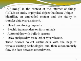 A “Thing” in the context of the Internet of things
(IoT), is an entity or physical object that has a Unique
4
ability toidentifier, an embedded system and the
transfer data over anetwork.
• Heart monitoring implants
• Biochip transponders on farmanimals
• Automobiles with built-in sensors
• DNA analysis devices & Other Wearblesetc.
These devices collect useful data with the help of
various existing technologies and then autonomously
flow the data between otherdevices.
 