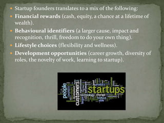 Startup founders translates to a mix of the following:
 Financial rewards (cash, equity, a chance at a lifetime of
wealth).
 Behavioural identifiers (a larger cause, impact and
recognition, thrill, freedom to do your own thing).
 Lifestyle choices (flexibility and wellness).
 Development opportunities (career growth, diversity of
roles, the novelty of work, learning to startup).
 