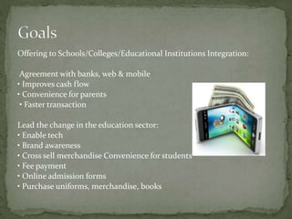 Offering to Schools/Colleges/Educational Institutions Integration:
Agreement with banks, web & mobile
• Improves cash flow
• Convenience for parents
• Faster transaction
Lead the change in the education sector:
• Enable tech
• Brand awareness
• Cross sell merchandise Convenience for students
• Fee payment
• Online admission forms
• Purchase uniforms, merchandise, books
 