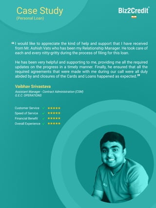 Case Study
(Personal Loan)
I would like to appreciate the kind of help and support that I have received
from Mr. Ashish Vats who has been my Relationship Manager. He took care of
each and every nitty-gritty during the process of filing for this loan.
He has been very helpful and supporting to me, providing me all the required
updates on the progress in a timely manner. Finally, he ensured that all the
required agreements that were made with me during our call were all duly
abided by and closures of the Cards and Loans happened as expected.
Vaibhav Srivastava
Customer Service
Speed of Service
Financial Benefit
Overall Experience
“
”
Assistant Manager - Contract Administration (CSM)
G.E.C. OPERATIONS
 