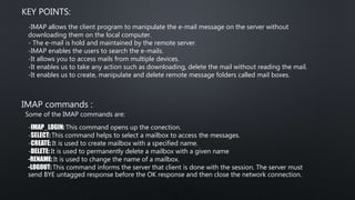 KEY POINTS:
-IMAP allows the client program to manipulate the e-mail message on the server without
downloading them on the local computer.
- The e-mail is hold and maintained by the remote server.
-IMAP enables the users to search the e-mails.
-It allows you to access mails from multiple devices.
-It enables us to take any action such as downloading, delete the mail without reading the mail.
-It enables us to create, manipulate and delete remote message folders called mail boxes.
IMAP commands :
Some of the IMAP commands are:
-IMAP_LOGIN: This command opens up the conection.
-SELECT: This command helps to select a mailbox to access the messages.
-CREATE: It is used to create mailbox with a specified name.
-DELETE: It is used to permanently delete a mailbox with a given name
-RENAME: It is used to change the name of a mailbox.
-LOGOUT: This command informs the server that client is done with the session. The server must
send BYE untagged response before the OK response and then close the network connection.
 