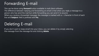 Forwarding E-mail
This can be done using forward button available in mail client software.
The difference between replying and forwarding an email is that when you reply a message to a
person who has send the mail but while forwarding you can send it to anyone.
When you receive a forwarded message, the message is marked with a > character in front of each
line and Subject: field is prefixed with Fw.
Deleting E-mail
If you don’t want to keep email into your inbox, you can delete it by simply selecting
the message from the message list and clicking delete
 