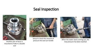 Seal Inspection
Another pair of faces is
mounted to make it a double
seal
Setup to check the amount of
pressure the seal can handle
When the water starts coming out, the
max pressure has been reached
 