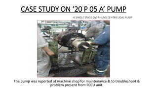 CASE STUDY ON ‘20 P 05 A’ PUMP
-A SINGLE STAGE OVERHUNG CENTRIFUGAL PUMP
The pump was reported at machine shop for maintenance & to troubleshoot &
problem present from FCCU unit.
 
