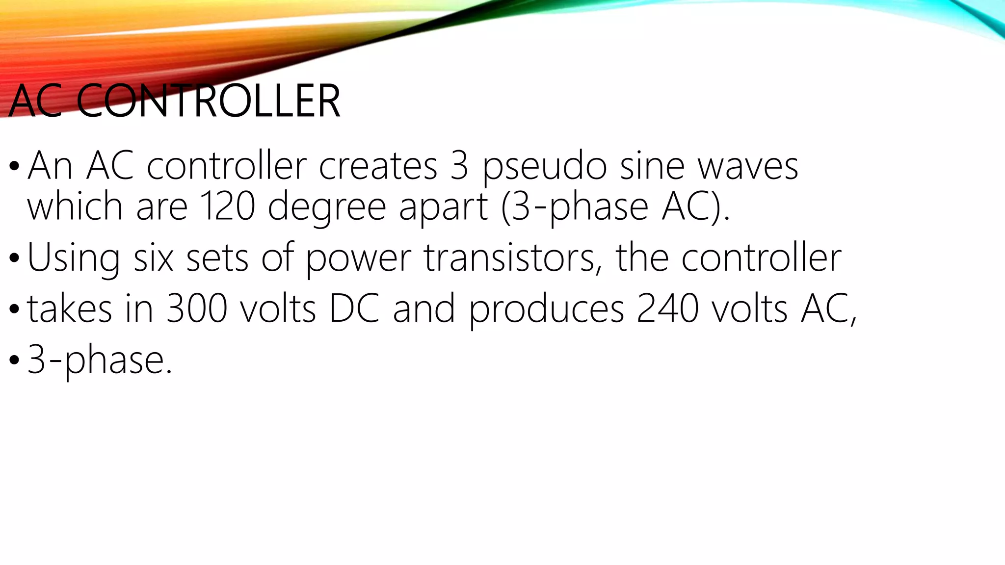 AC CONTROLLER
•An AC controller creates 3 pseudo sine waves
which are 120 degree apart (3-phase AC).
•Using six sets of power transistors, the controller
•takes in 300 volts DC and produces 240 volts AC,
•3-phase.
 