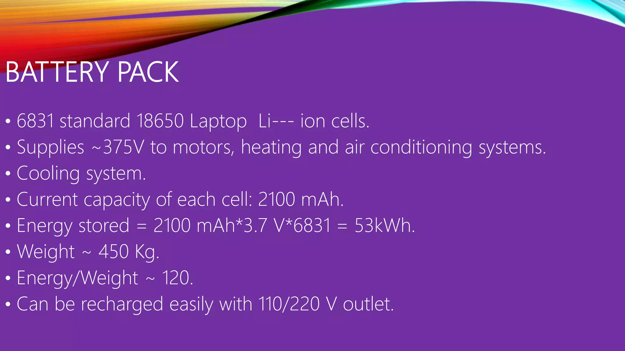 BATTERY PACK
• 6831 standard 18650 Laptop Li--- ion cells.
• Supplies ~375V to motors, heating and air conditioning systems.
• Cooling system.
• Current capacity of each cell: 2100 mAh.
• Energy stored = 2100 mAh*3.7 V*6831 = 53kWh.
• Weight ~ 450 Kg.
• Energy/Weight ~ 120.
• Can be recharged easily with 110/220 V outlet.
 