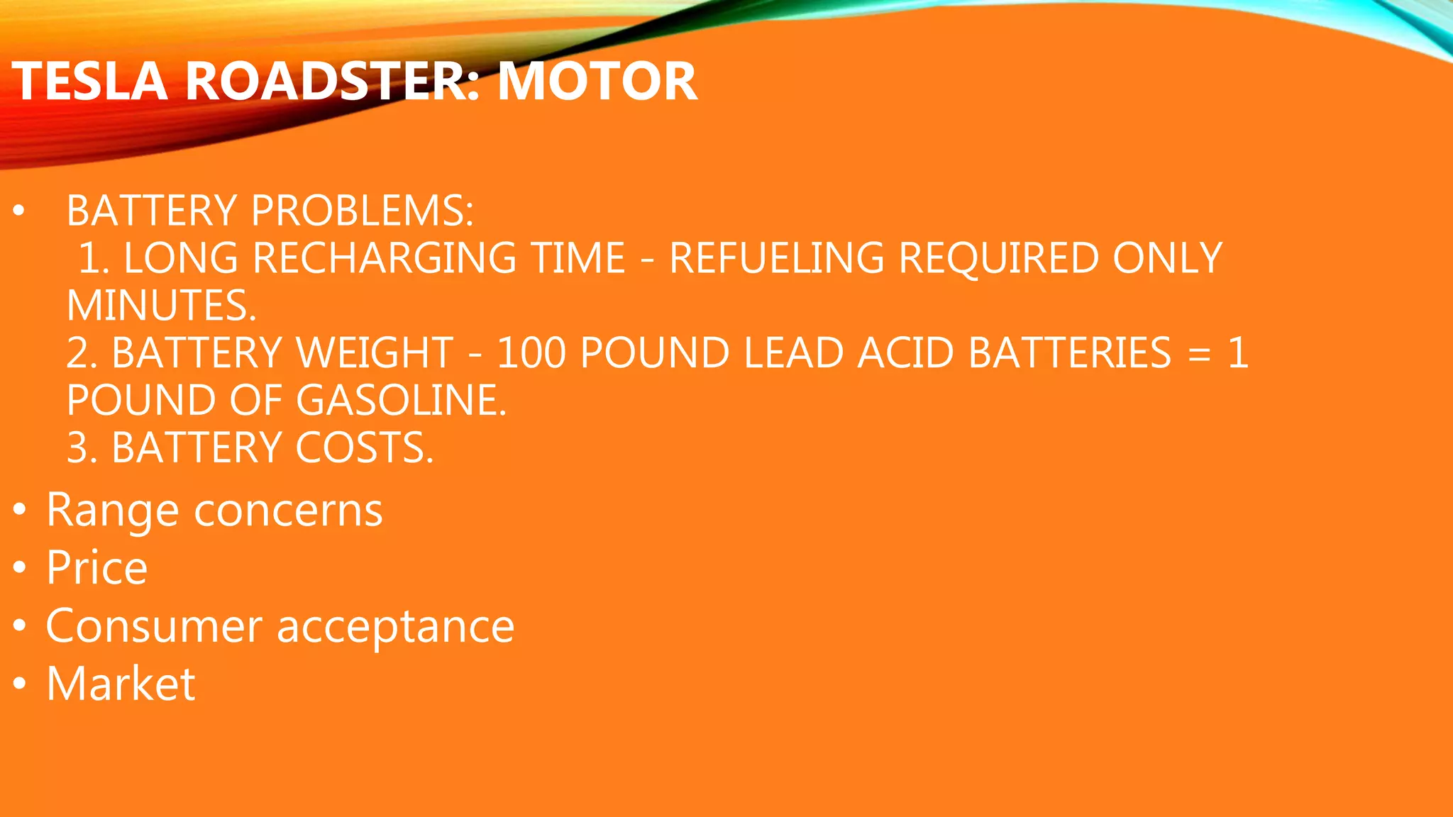 • BATTERY PROBLEMS:
1. LONG RECHARGING TIME - REFUELING REQUIRED ONLY
MINUTES.
2. BATTERY WEIGHT - 100 POUND LEAD ACID BATTERIES = 1
POUND OF GASOLINE.
3. BATTERY COSTS.
TESLA ROADSTER: MOTOR
• Range concerns
• Price
• Consumer acceptance
• Market
 