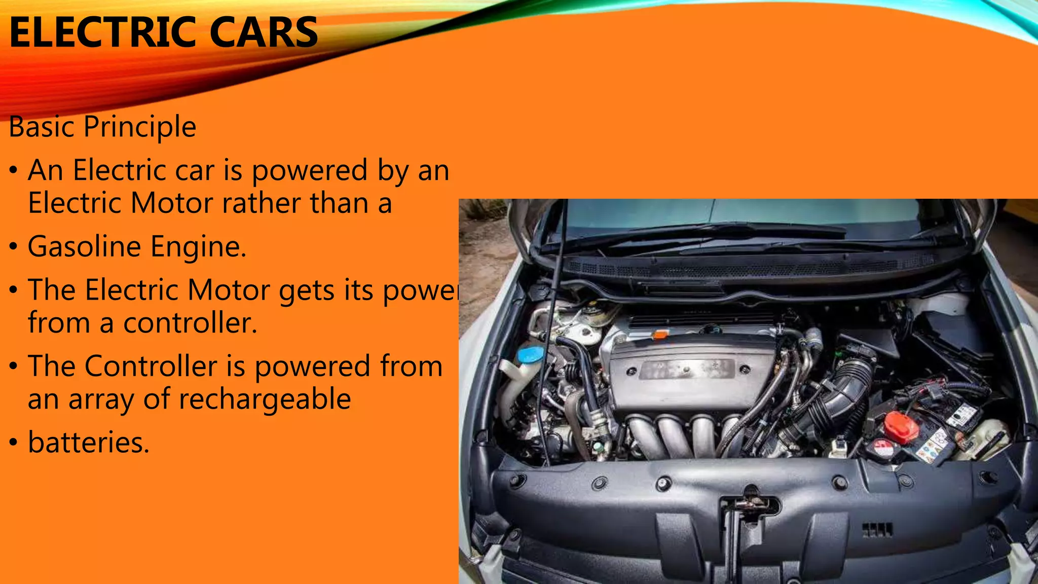 ELECTRIC CARS
Basic Principle
• An Electric car is powered by an
Electric Motor rather than a
• Gasoline Engine.
• The Electric Motor gets its power
from a controller.
• The Controller is powered from
an array of rechargeable
• batteries.
 