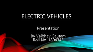 ELECTRIC VEHICLES
Presentation
By Vaibhav Gautam
Roll No. 1804345
 