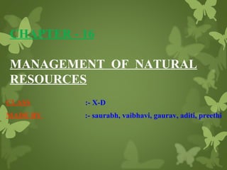 CHAPTER - 16
MANAGEMENT OF NATURAL
RESOURCES
CLASS

:- X-D

MADE BY

:- saurabh, vaibhavi, gaurav, aditi, preethi

 