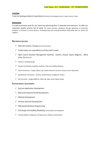 Call Now: 011 45503040, +91 9958559902
VISION:
To be the leading provider of specialized information technology services in major centres in India.
MISSION:
To make businesses work for our clients by optimizing their IT potential and resources. To offer our
customers quality services full of value. To create customer satisfaction through application of world-class
standards in all phases of service delivery. To develop long term mutually beneficial relationships with our clients and
suppliers.
OUR PROFILE INCLUDES:
 Web site creation, management and promotion
 Project teams are assembled to suit the client’s needs
 Open source (Content Management Systems) Joomla!, Drupal, Typo3, Magento , Word
press, OsCommerce
 Custom or template design
 Dynamic functionality using Php, JavaScript, Flash, Java, MySQL databases
 Secure Ecommerce – Paypal, Mpesa, Zap, YuCash, Merchant accounts, Amazon, Carts, Paperstreet
 Development Frameworks – Symfony, ZendFramwork, CodeIgniter, Kohana
 Site Promotion – Google AdWords, Yahoo ads, eBay, search engine listings
CUSTOM DESIGN / DEVELOPMENT:
 Business Application Development
 Web and Enterprise Portal Development
 Website Development
 Intranet /Extranet Development
 Web-based Database Programming
 GUI Design and Usability Modelling, Customization and Integration
 3d-party Software Integration and Open Source Software Customization
 