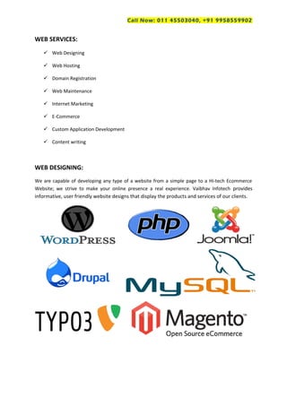 Call Now: 011 45503040, +91 9958559902
WEB SERVICES:
 Web Designing
 Web Hosting
 Domain Registration
 Web Maintenance
 Internet Marketing
 E-Commerce
 Custom Application Development
 Content writing
WEB DESIGNING:
We are capable of developing any type of a website from a simple page to a Hi-tech Ecommerce
Website; we strive to make your online presence a real experience. Vaibhav Infotech provides
informative, user friendly website designs that display the products and services of our clients.
 