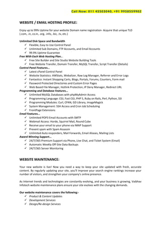 Call Now: 011 45503040, +91 9958559902
WEBSITE / EMAIL HOSTING PROFILE:
Enjoy up to 99% Uptime for your website Domain name registration- Acquire that unique TLD
(.com, .in, co.in, .org, .info, .biz, .tv, etc.)
Unlimited Disk Space and Bandwidth
 Flexible, Easy to Use Control Panel
 Unlimited Sub Domains, FTP Accounts, and Email Accounts
 99.9% Uptime Guarantee
Free With Each Web Hosting Plan...
 Free Site Builder and Site Studio Website Building Tools
 Free Website Transfer, Domain Transfer, MySQL Transfer, Script Transfer (Details)
Control Panel Features...
 Latest cPanel Control Panel
 Website Statistics: AWStats, Webalizer, Raw Log Manager, Referrer and Error Logs
 Fantastico: Instant Shopping Carts, Blogs, Portals, Forums, Counters, Form mail
 Password Protected Directories and Custom Error Pages
 Web Based File Manager, Hotlink Protection, IP Deny Manager, Redirect URL
Programming and Database Features...
 Unlimited MySQL Databases with phpMyAdmin Access
 Programming Language: CGI, Fast CGI, PHP 5, Ruby on Rails, Perl, Python, SSI
 Programming Modules: Curl, CPAN, GD Library, ImageMagick
 System Management: SSH Access and Cron Job Scheduling
 FrontPage Extensions
Email Features...
 Unlimited POP3 Email Accounts with SMTP
 Webmail Access: Horde, Squirrel Mail, Round Cube
 Receive your email to your phone via IMAP Support
 Prevent spam with Spam Assassin
 Unlimited Auto responders, Mail Forwards, Email Aliases, Mailing Lists
Award Winning Support...
 24/7/365 Premium Support via Phone, Live Chat, and Ticket System (Email)
 Automatic Weekly Off-Site Data Backups
 24/7/365 Server Monitoring
WEBSITE MAINTENANCE:
Your new website is live! Now you need a way to keep your site updated with fresh, accurate
content. By regularly updating your site, you’ll improve your search engine rankings increase your
number of visitors, and strengthen your company’s online presence.
As Internet trends and technologies are constantly evolving, and your business is growing, Vaibhav
Infotech website maintenance plans ensure your site evolves with the changing demands.
Our website maintenance covers the following:-
 Product & Content Updates
 Development Services
 Design/Re-design Services
 