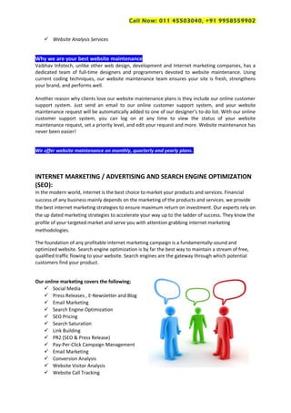 Call Now: 011 45503040, +91 9958559902
 Website Analysis Services
Why we are your best website maintenance
Vaibhav Infotech, unlike other web design, development and Internet marketing companies, has a
dedicated team of full-time designers and programmers devoted to website maintenance. Using
current coding techniques, our website maintenance team ensures your site is fresh, strengthens
your brand, and performs well.
Another reason why clients love our website maintenance plans is they include our online customer
support system. Just send an email to our online customer support system, and your website
maintenance request will be automatically added to one of our designer’s to-do list. With our online
customer support system, you can log on at any time to view the status of your website
maintenance request, set a priority level, and edit your request and more. Website maintenance has
never been easier!
We offer website maintenance on monthly, quarterly and yearly plans.
INTERNET MARKETING / ADVERTISING AND SEARCH ENGINE OPTIMIZATION
(SEO):
In the modern world, internet is the best choice to market your products and services. Financial
success of any business mainly depends on the marketing of the products and services. we provide
the best internet marketing strategies to ensure maximum return on investment. Our experts rely on
the up dated marketing strategies to accelerate your way up to the ladder of success. They know the
profile of your targeted market and serve you with attention grabbing internet marketing
methodologies.
The foundation of any profitable internet marketing campaign is a fundamentally-sound and
optimized website. Search engine optimization is by far the best way to maintain a stream of free,
qualified traffic flowing to your website. Search engines are the gateway through which potential
customers find your product.
Our online marketing covers the following;
 Social Media
 Press Releases , E-Newsletter and Blog
 Email Marketing
 Search Engine Optimization
 SEO Pricing
 Search Saturation
 Link Building
 PR2 (SEO & Press Release)
 Pay-Per-Click Campaign Management
 Email Marketing
 Conversion Analysis
 Website Visitor Analysis
 Website Call Tracking
 