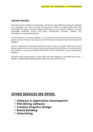 Call Now: 011 45503040, +91 9958559902
CONTENT WRITING:
We understand the importance of word power. We take the responsibility for putting your thoughts,
your inspirations, your views and ideas into thousands of words. Our experienced writers have
contributed their talents in content writing in various ventures such as Finance, Healthcare, Lifestyle,
Automobile, Hospitality, Tourism, Real Estate, Entertainment, Education, Literature, arts,
Technology, and even political domains.
Content Writing is a vast area to explore. It is very important to discriminate between the fake and
genuine writing. There are many open sources from where you can get to know about the content
plagiarism.
We first understand the appropriate domain for which content is required. After that we select
domain specific writer. We run series of quality checks before the final delivery. The end product of
this procedure is a genuine and appropriate domain specific writing which is cross checked against
plagiarism.
We offer content writing services in many Indian and Asian languages in specialized domains like –
MEDIA, IT, ADVERTISING, BIOTECHNOLOGY, ART & CULTURE, and many more.
OTHER SERVICES WE OFFER:
 Software & Application Development
 POS Billing software
 Creative Graphics Design
 Brand Building
 Advertising
 