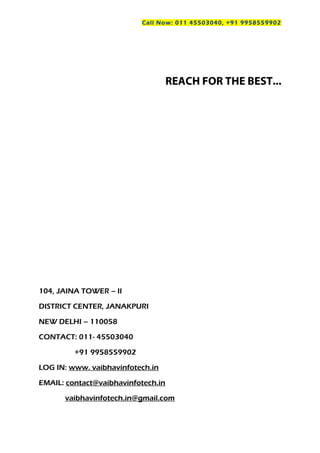 Call Now: 011 45503040, +91 9958559902
REACH FOR THE BEST...
104, JAINA TOWER – II
DISTRICT CENTER, JANAKPURI
NEW DELHI – 110058
CONTACT: 011- 45503040
+91 9958559902
LOG IN: www. vaibhavinfotech.in
EMAIL: contact@vaibhavinfotech.in
vaibhavinfotech.in@gmail.com
 