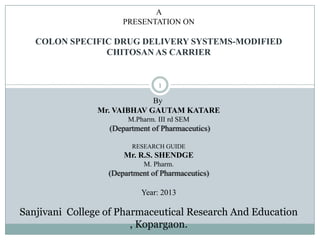 A
PRESENTATION ON
COLON SPECIFIC DRUG DELIVERY SYSTEMS-MODIFIED
CHITOSAN AS CARRIER
By
Mr. VAIBHAV GAUTAM KATARE
M.Pharm. III rd SEM
(Department of Pharmaceutics)
RESEARCH GUIDE
Mr. R.S. SHENDGE
M. Pharm.
(Department of Pharmaceutics)
Year: 2013
Sanjivani College of Pharmaceutical Research And Education
, Kopargaon.
1
 
