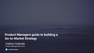 Product Managers guide to building a
Go-to-Market Strategy
Vaibhav Katkade
Product Management, Cisco
@VaibhavKatkade
 