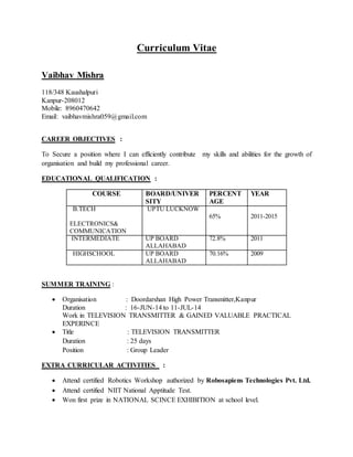 Curriculum Vitae
Vaibhav Mishra
118/348 Kaushalpuri
Kanpur-208012
Mobile: 8960470642
Email: vaibhavmishra059@gmail.com
CAREER OBJECTIVES :
To Secure a position where I can efficiently contribute my skills and abilities for the growth of
organisation and build my professional career.
EDUCATIONAL QUALIFICATION :
SUMMER TRAINING :
 Organisation : Doordarshan High Power Transmitter,Kanpur
Duration : 16-JUN-14 to 11-JUL-14
Work in TELEVISION TRANSMITTER & GAINED VALUABLE PRACTICAL
EXPERINCE
 Title : TELEVISION TRANSMITTER
Duration : 25 days
Position : Group Leader
EXTRA CURRICULAR ACTIVITIES :
 Attend certified Robotics Workshop authorized by Robosapiens Technologies Pvt. Ltd.
 Attend certified NIIT National Apptitude Test.
 Won first prize in NATIONAL SCINCE EXHIBITION at school level.
COURSE BOARD/UNIVER
SITY
PERCENT
AGE
YEAR
B.TECH
ELECTRONICS&
COMMUNICATION
UPTU LUCKNOW
65% 2011-2015
INTERMEDIATE UP BOARD
ALLAHABAD
72.8% 2011
HIGHSCHOOL UP BOARD
ALLAHABAD
70.16% 2009
 