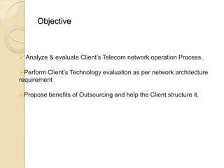 Objective



 Analyze & evaluate Client’s Telecom network operation Process.

Perform Client’s Technology evaluation as per network architecture
requirement

Propose benefits of Outsourcing and help the Client structure it.
 