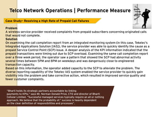 Telco Network Operations | Performance Measure
Case Study– Resolving a High Rate of Prepaid Call Failures

Problem
A wireless service provider received complaints from prepaid subscribers concerning originated calls
that would not complete.
Solution
On examining the call completion report from an integrated monitoring system (in this case, Tekelec's
Integrated Applications Solution [IAS]), the service provider was able to quickly identify the cause as a
prepaid Service Control Point (SCP) issue. A deeper analysis of the KPI information indicated that the
prepaid transactions were timing out due to SCP overload. Examining the same call completion report
over a three week period, the operator saw a pattern that showed the SCP had abnormal activity
several times between 5PM and 8PM on weekdays and was dangerously close to engineered
transaction capacity.
Based on this information, the operator added capacity to the SCP to alleviate the problem. The
diverse reporting capability of the Tekelec IAS system enabled the service provider to quickly gain
visibility into the problem and take corrective action, which resulted in improved service quality and
fewer customer complaints.


“Bharti holds its strategic partners accountable by linking
payments to KPIs,” says Mr. Norman Donald Price, CTO and director of Bharti
Cellular Limited. “Successful managed services typically require an all or nothing
approach. We believe that the probability of.” success is heavily dependent
on the clear definition of responsibilities and processes”.
 
