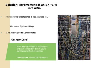 Solution: Involvement of an EXPERT
                    But Who?

   The one who understands & has answers to…



       Works out Optimum Ways


   And Allows you to Concentrate:


        ‘On Your Core’

              If you deprive yourself of outsourcing
              and your competitors do not, you're
              putting yourself out of business.


              Lee Kuan Yew ,Former PM, Singapore
 