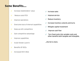 Some Benefits….
    √   Increase stakeholders‟ value             √ Increase sales

    √   Reduce costs-TCO                         √ Improve service

                                                 √ Reduce inventory
    √   Improve operations
                                                 √ Increase inventory velocity and turns
    √   Overcome lack of internal capabilities
                                                 √ Mitigate capital investment
    √   Keep up with competitors
                                                 √   Improve cash flow
    √   Gain competitive advantage               √   Turn fixed costs into variable costs and
                                                     other benefits both tangible and intangible.
    √   Improve capabilities

                                                 …the list is more.
    √   Avoid Vendor Lock-in

    √   Benefits Of SEZs

    √   Increased ISV‟s Role
 