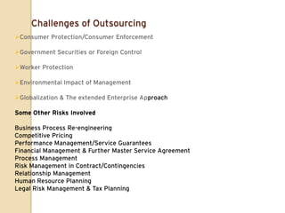 Challenges of Outsourcing
Consumer Protection/Consumer Enforcement

Government Securities or Foreign Control

Worker Protection

Environmental Impact of Management

Globalization & The extended Enterprise Approach

Some Other Risks Involved

Business Process Re-engineering
Competitive Pricing
Performance Management/Service Guarantees
Financial Management & Further Master Service Agreement
Process Management
Risk Management in Contract/Contingencies
Relationship Management
Human Resource Planning
Legal Risk Management & Tax Planning
 