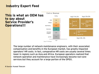Industry Expert Feed

This is what an OEM has
to say about
Service Provider’s
Operations!!!




         The large number of network maintenance engineers, with their associated
         compensation and benefits in the European market, has greatly impacted
         operators' HR costs. In fact, comparative HR costs are usually several times
         lower in regions such as Asia and Africa. European operators realized that
         network operation and maintenance have increasingly become non-core
         services but they account for a large portion of the OPEX.


# Source: Huwaei Telecom
 