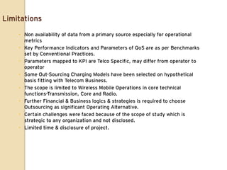 Limitations

     Non availability of data from a primary source especially for operational
      metrics
     Key Performance Indicators and Parameters of QoS are as per Benchmarks
      set by Conventional Practices.
     Parameters mapped to KPI are Telco Specific, may differ from operator to
      operator
     Some Out-Sourcing Charging Models have been selected on hypothetical
      basis fitting with Telecom Business.
     The scope is limited to Wireless Mobile Operations in core technical
      functions-Transmission, Core and Radio.
     Further Financial & Business logics & strategies is required to choose
      Outsourcing as significant Operating Alternative.
     Certain challenges were faced because of the scope of study which is
      strategic to any organization and not disclosed.
     Limited time & disclosure of project.
 