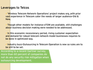 Leverages to Telcos
   „Wireless Telecom Network Operations‟ project makes org.,with prior
   vast experience in Telecom cater the needs of larger audience-Old &
   New.

   Though other models for instance eTOM are available, still challenges
   about business decision making were needed to be addressed.

   In this economic recessionary period, rising customer expectation
   and demand for robust telecom network model businesses requires to
   be done in optimized way.

   Industry buzz-Outsourcing in Telecom Operation is new so rules are to
   be still to be set.
According to a recent Gartner survey,
more than 60 percent of companies do
not do any security risk mitigation when
outsourcing development.
 
