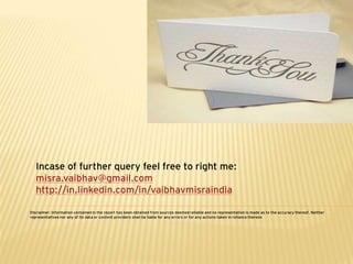 Incase of further query feel free to right me:
   misra.vaibhav@gmail.com
   http://in.linkedin.com/in/vaibhavmisraindia

Disclaimer: Information contained in the report has been obtained from sources deemed reliable and no representation is made as to the accuracy thereof. Neither
representatives nor any of its data or content providers shall be liable for any errors or for any actions taken in reliance thereon
 