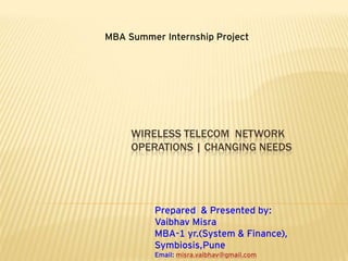 MBA Summer Internship Project




     WIRELESS TELECOM NETWORK
     OPERATIONS | CHANGING NEEDS




          Prepared & Presented by:
          Vaibhav Misra
          MBA-1 yr.(System & Finance),
          Symbiosis,Pune
          Email: misra.vaibhav@gmail.com
 
