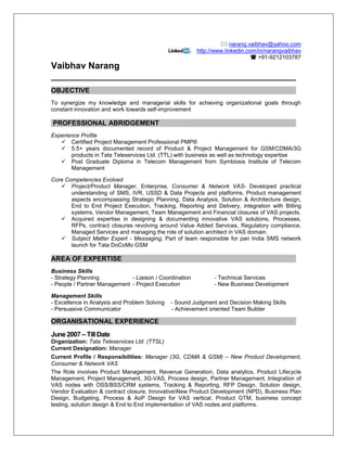  narang.vaibhav@yahoo.com
http://www.linkedin.com/in/narangvaibhav
 +91-9212103787
Vaibhav Narang
OBJECTIVE
To synergize my knowledge and managerial skills for achieving organizational goals through
constant innovation and work towards self-improvement
PROFESSIONAL ABRIDGEMENT
Experience Profile
 Certified Project Management Professional PMP®
 5.5+ years documented record of Product & Project Management for GSM/CDMA/3G
products in Tata Teleservices Ltd. (TTL) with business as well as technology expertise
 Post Graduate Diploma in Telecom Management from Symbiosis Institute of Telecom
Management
Core Competencies Evolved
 Project/Product Manager, Enterprise, Consumer & Network VAS- Developed practical
understanding of SMS, IVR, USSD & Data Projects and platforms, Product management
aspects encompassing Strategic Planning, Data Analysis, Solution & Architecture design,
End to End Project Execution, Tracking, Reporting and Delivery, integration with Billing
systems, Vendor Management, Team Management and Financial closures of VAS projects.
 Acquired expertise in designing & documenting innovative VAS solutions, Processes,
RFPs, contract closures revolving around Value Added Services, Regulatory compliance,
Managed Services and managing the role of solution architect in VAS domain.
 Subject Matter Expert - Messaging, Part of team responsible for pan India SMS network
launch for Tata DoCoMo GSM
AREA OF EXPERTISE
Business Skills
- Strategy Planning - Liaison / Coordination - Technical Services
- People / Partner Management - Project Execution - New Business Development
Management Skills
- Excellence in Analysis and Problem Solving - Sound Judgment and Decision Making Skills
- Persuasive Communicator - Achievement oriented Team Builder
ORGANISATIONAL EXPERIENCE
June 2007 – Till Date
Organization: Tata Teleservices Ltd. (TTSL)
Current Designation: Manager
Current Profile / Responsibilities: Manager (3G, CDMA & GSM) – New Product Development,
Consumer & Network VAS
The Role involves Product Management, Revenue Generation, Data analytics, Product Lifecycle
Management, Project Management, 3G-VAS, Process design, Partner Management, Integration of
VAS nodes with OSS/BSS/CRM systems, Tracking & Reporting, RFP Design, Solution design,
Vendor Evaluation & contract closure, InnovativeNew Product Development (NPD), Business Plan
Design, Budgeting, Process & AoP Design for VAS vertical, Product GTM, business concept
testing, solution design & End to End implementation of VAS nodes and platforms.
 