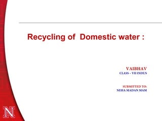 Recycling of Domestic water :
VAIBHAV
CLASS – VII INDUS
SUBMITTED TO:
NEHA MADAN MAM
 