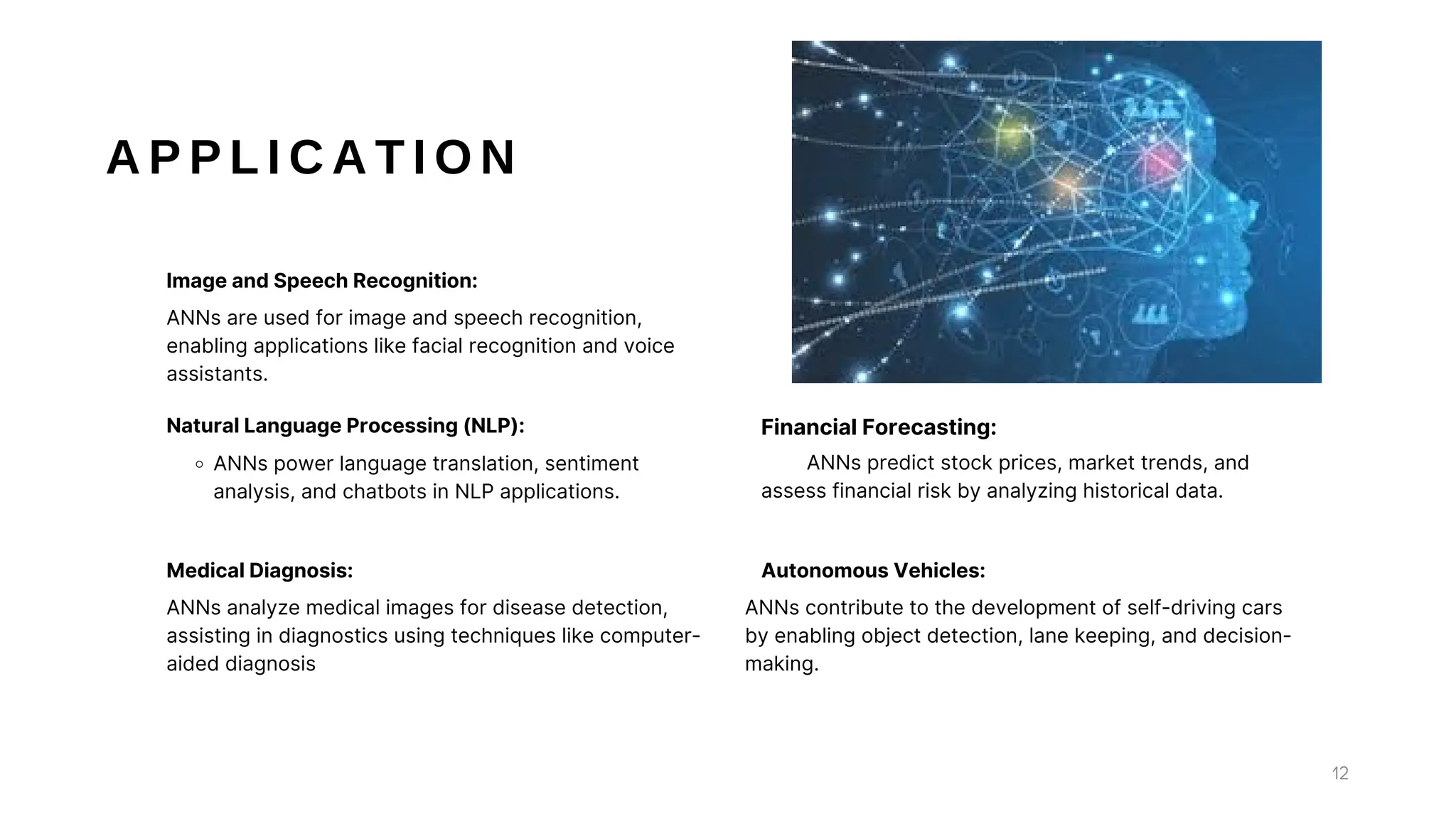 A P P L I C A T I O N
ANNs power language translation, sentiment
analysis, and chatbots in NLP applications.
Natural Language Processing (NLP):
ANNs analyze medical images for disease detection,
assisting in diagnostics using techniques like computer-
aided diagnosis
Medical Diagnosis:
ANNs predict stock prices, market trends, and
assess financial risk by analyzing historical data.
Financial Forecasting:
ANNs contribute to the development of self-driving cars
by enabling object detection, lane keeping, and decision-
making.
Autonomous Vehicles:
ANNs are used for image and speech recognition,
enabling applications like facial recognition and voice
assistants.
Image and Speech Recognition:
12
 
