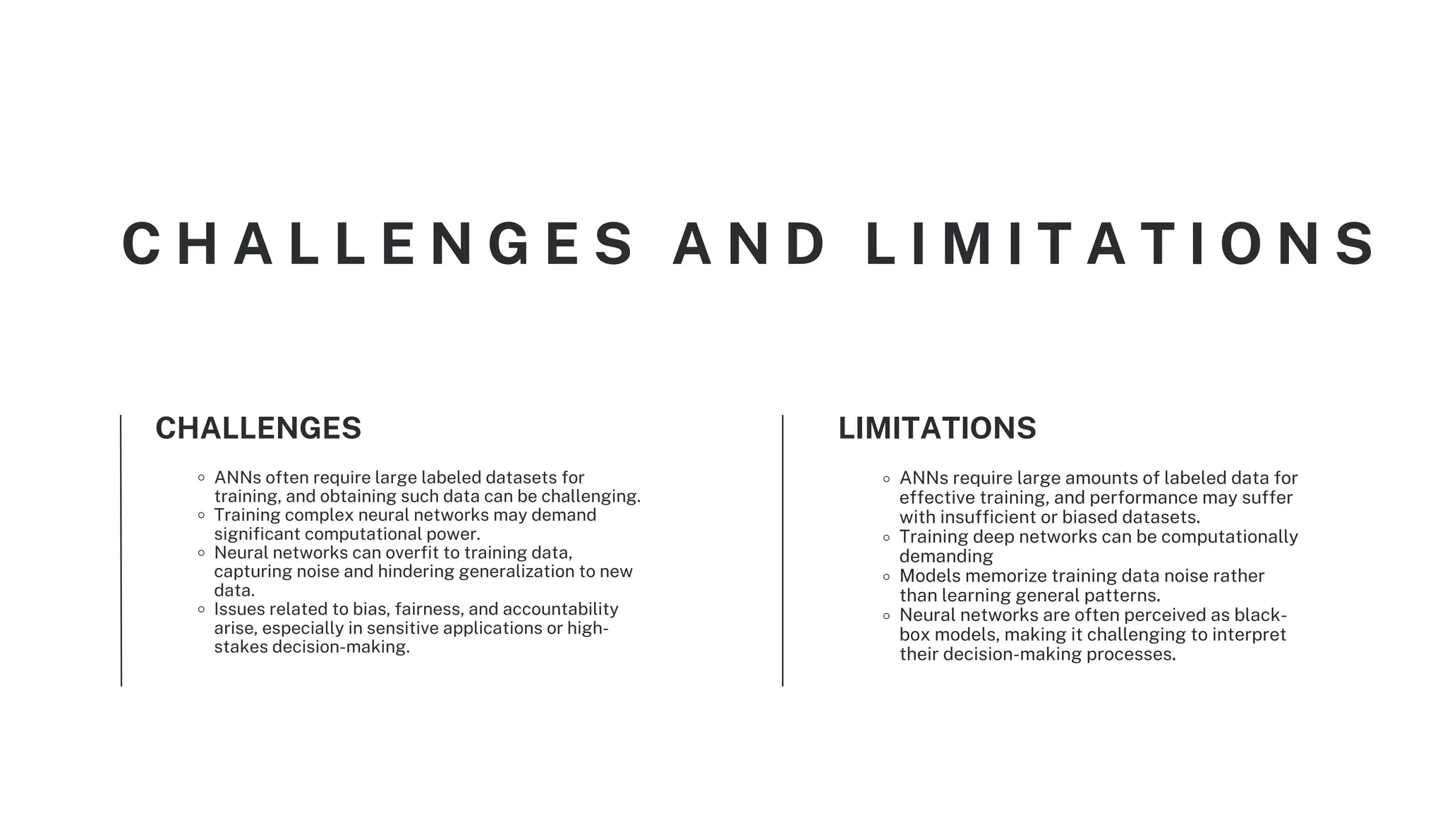 ANNs often require large labeled datasets for
training, and obtaining such data can be challenging.
Training complex neural networks may demand
significant computational power.
Neural networks can overfit to training data,
capturing noise and hindering generalization to new
data.
Issues related to bias, fairness, and accountability
arise, especially in sensitive applications or high-
stakes decision-making.
CHALLENGES
ANNs require large amounts of labeled data for
effective training, and performance may suffer
with insufficient or biased datasets.
Training deep networks can be computationally
demanding
Models memorize training data noise rather
than learning general patterns.
Neural networks are often perceived as black-
box models, making it challenging to interpret
their decision-making processes.
LIMITATIONS
C H A L L E N G E S A N D L I M I T A T I O N S
 