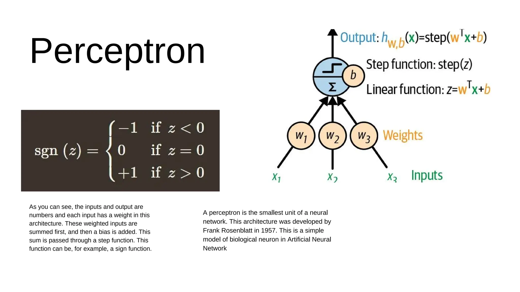 As you can see, the inputs and output are
numbers and each input has a weight in this
architecture. These weighted inputs are
summed first, and then a bias is added. This
sum is passed through a step function. This
function can be, for example, a sign function.
Perceptron
A perceptron is the smallest unit of a neural
network. This architecture was developed by
Frank Rosenblatt in 1957. This is a simple
model of biological neuron in Artificial Neural
Network
 