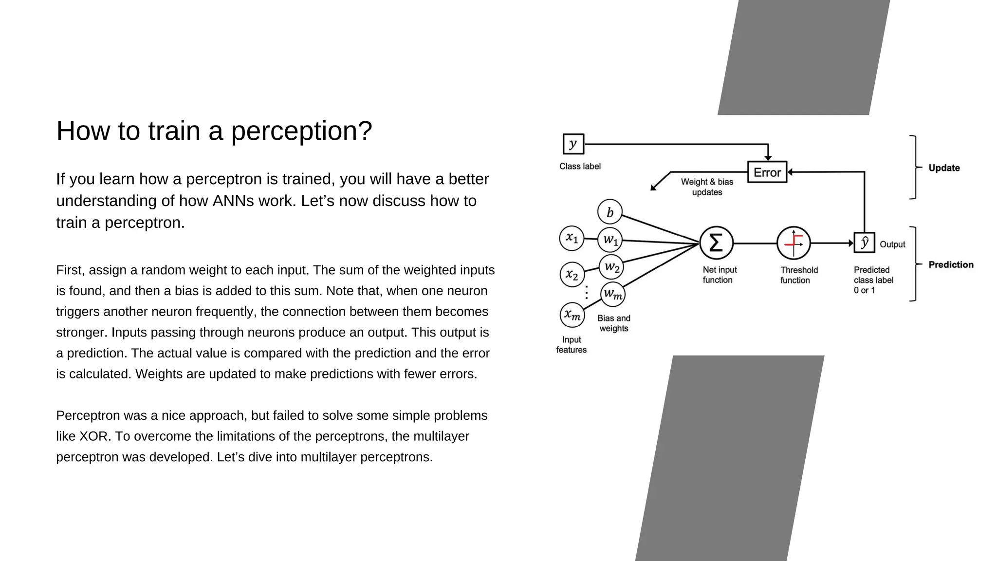 How to train a perception?
First, assign a random weight to each input. The sum of the weighted inputs
is found, and then a bias is added to this sum. Note that, when one neuron
triggers another neuron frequently, the connection between them becomes
stronger. Inputs passing through neurons produce an output. This output is
a prediction. The actual value is compared with the prediction and the error
is calculated. Weights are updated to make predictions with fewer errors.
Perceptron was a nice approach, but failed to solve some simple problems
like XOR. To overcome the limitations of the perceptrons, the multilayer
perceptron was developed. Let’s dive into multilayer perceptrons.
If you learn how a perceptron is trained, you will have a better
understanding of how ANNs work. Let’s now discuss how to
train a perceptron.
 