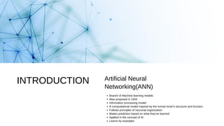 Branch of Machine learning models
Was proposed in 1944
Information processing model
A computational model inspired by the human brain's structure and function.
Follows principles of neuronal organization
Makes prediction based on what they’ve learned
Applied in the concept of AI
Learns by examples
Artificial Neural
Networking(ANN)
INTRODUCTION
 