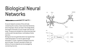 Biological Neural
Networks
A neural network consists of the cell body
containing the nucleus, many-branched dendrites,
and a long axon. As you can see in the image above,
the length of the axon is much longer than the cell
body. The axons are divided into many branches that
combine with the dendrites or cell bodies of other
neurons.
Biological neurons generate electrical signals that
travel along axons. If a neuron gets enough
stimulation, it fires. In general, biological neurons
work this way. This work may seem simple, but
billions of neural networks can be managed by
connecting neurons.
 