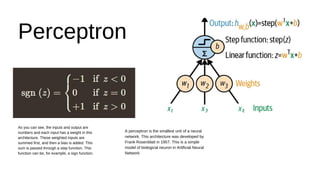 As you can see, the inputs and output are
numbers and each input has a weight in this
architecture. These weighted inputs are
summed first, and then a bias is added. This
sum is passed through a step function. This
function can be, for example, a sign function.
Perceptron
A perceptron is the smallest unit of a neural
network. This architecture was developed by
Frank Rosenblatt in 1957. This is a simple
model of biological neuron in Artificial Neural
Network
 