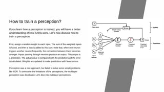 How to train a perception?
First, assign a random weight to each input. The sum of the weighted inputs
is found, and then a bias is added to this sum. Note that, when one neuron
triggers another neuron frequently, the connection between them becomes
stronger. Inputs passing through neurons produce an output. This output is
a prediction. The actual value is compared with the prediction and the error
is calculated. Weights are updated to make predictions with fewer errors.
Perceptron was a nice approach, but failed to solve some simple problems
like XOR. To overcome the limitations of the perceptrons, the multilayer
perceptron was developed. Let’s dive into multilayer perceptrons.
If you learn how a perceptron is trained, you will have a better
understanding of how ANNs work. Let’s now discuss how to
train a perceptron.
 