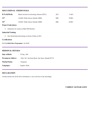 EDUCATIONAL CREDENTIALS
B.Tech(Mech) Bharat Institute of technology,Meerut (UPTU) 2012 71.46%
12th
S.D.R.R Public School, Shamli (CBSE) 2008 78.00%
10th
S.D.R.R Public School, Shamli (CBSE) 2006 63.00%
Project Undertaken
 Fabrication & Analysis of Ball Mill Machine.
Industrial Training
 One Month Industrial training on Steam Turbine in 2011.
Certifications
SAS Certified Base Programmer for SAS9.
PERSONAL DETAILS
Date ofBirth : 9th Dec, 1991
Permanent Address : H.No 224 Nau Kuan Road Jain Street, Shamli-247776
Marital Status : Unmarried
Languages : English, Hindi.
DECLARATION
I hereby declare that all the above information is true to the best of my knowledge.
VAIBHAV KUMAR SAINI
 