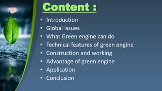 Content :
• Introduction
• Global Issues
• What Green engine can do
• Technical features of green engine
• Construction and working
• Advantage of green engine
• Application
• Conclusion
 