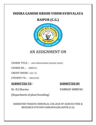 INDIRA GANDHI KRISHI VISHWAVIDYALAYA
RAIPUR (C.G.)
AN ASSIGNMENT ON
COURSE TITLE :- CROP IMPROVEMENT (KHARIF CROPS)
COURSE NO. :- APB5311
CREDIT HOURS :-2(1+1)
STUDENT I’D :- 20212156
SUBMITTED TO : SUBMITTED BY
Dr. D.J Sharma VAIBHAV SHRIVAS
(Department of plant breeding)
BARRISTER THAKUR CHHEDILAL COLLEGE OF AGRICULTURE &
RESEARCH STATION SARKANDA,BILASPUR (C.G)
 