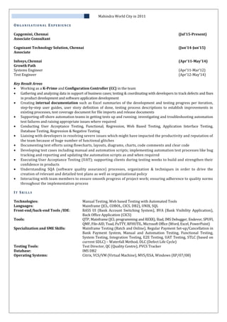 Mahindra World City in 2011
OR G A N I S A T I O N A L EX P E R I E N C E
Capgemini, Chennai (Jul’15-Present)
Associate Consultant
Cognizant Technology Solution, Chennai (Jun’14-Jun’15)
Associate
Infosys,Chennai (Apr’11-May’14)
Growth Path
Systems Engineer (Apr’11-Mar’12)
Test Engineer (Apr’12-May’14)
Key Result Areas
• Working as a K-Prime and Configuration Controller (CC) in the team
• Gathering and analyzing data in support of business cases; testing & coordinating with developers to track defects and fixes
in product development and software application development
• Creating internal documentation such as Excel summaries of the development and testing progress per iteration,
step-by-step user guides, user story definition of done, testing process descriptions to establish improvements in
existing processes, test coverage document for file imports and release documents
• Supporting off-shore automation teams in getting tests up and running; investigating and troubleshooting automation
test failures and raising appropriate issues where required
• Conducting User Acceptance Testing, Functional, Regression, Web Based Testing, Application Interface Testing,
Database Testing, Regression & Negative Testing
• Liaising with developers in resolving severe issues which might have impacted the productivity and reputation of
the team because of huge number of functional glitches
• Documenting test efforts using flowcharts, layouts, diagrams, charts, code comments and clear code
• Developing test cases including manual and automation scripts; implementing automation test processes like bug
tracking and reporting and updating the automation scripts as and when required
• Executing User Acceptance Testing (UAT); supporting clients during testing weeks to build and strengthen their
confidence in products
• Understanding SQA (software quality assurance) processes, organization & techniques in order to drive the
creation of relevant and detailed test plans as well as organizational policy
• Interacting with team members to ensure smooth progress of project work; ensuring adherence to quality norms
throughout the implementation process
IT SK I L L S
Technologies: Manual Testing, Web based Testing with Automated Tools
Languages: Mainframe (JCL, COBOL, CICS, DB2), UNIX, SQL
Front-end/back-end Tools /IDE: BASS UI (Bank Account Switching System), BVA (Bank Visibility Application),
Back Office Application (CICS)
Tools: QTP, Mainframe (JCL programming and REXX), Iliad, IMS Debugger, Endevor, SPUFI,
QMF, File-AID, Toad, PuTTY, RFHUTIL, Microsoft Office (Word, Excel, PowerPoint)
Specialization and SME Skills: Mainframe Testing (Batch and Online), Regular Payment Set-up/Cancellation in
Bank Payment System, Manual and Automation Testing, Functional Testing,
System Testing, Integration Testing, E2E Testing, UAT Testing, STLC (based on
current SDLC) – Waterfall Method, DLC (Defect Life Cycle)
Testing Tools: Test Director, QC (Quality Centre), PVCS Tracker
Database: IMS DB2
Operating Systems: Citrix, VCS/VM (Virtual Machine), MVS/ESA, Windows (XP/07/08)
 