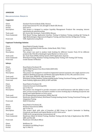 ANNEXURE
OR G A N I S A T I O N A L PR O J E C T S
Capgemini
Client: Standard Chartered Bank (SCB), Chennai
Project: Scope International Pvt. Ltd. (Straight to Bank-S2B, Reval)
Period: Since Jul’15
Description: This project is designed to analyse Liquidity Management Products like sweeping, interest
optimization & national pooling
Tools used: QC, Oracle SQL Developer, Putty (UNIX), Winscp
Tests Conducted: Web Based Testing, Application Interface Testing & Database Testing entailing QA Testing &
Agile Methodologies, Regression & Negative Testing, and Data Interface & Migration Testing
Front-end: S2BL Application using Reval
Cognizant Technology Solution
Client: Royal Bank of Canada, Canada
Project: Trading Credit Risk (Credit Checker, Global Book, FXGC, TCAL)
Period: Jun’14-Jun’15
Description: This project was used to analyze trade booking for different Counter Party ID for different
products like FX & IR in Banking & Capital Market on Citrix server
Tools used: QC, Toad, Putty (UNIX), Infinity System, RATS Application, Squirrel
Tests Conducted: Web Based Testing, Database Testing entailing Sanity Testing, UAT Testing, E2E Testing
Front-end: Credit Checker UI Monitor
Infosys
Client: Royal Bank of Scotland, UK
Project: Single EURO Payment Area Direct Debit (SEPA DD)
Period: Dec’13-May’14
Description: This project was designed to transform fragmented national payments into single payment area
(SEPA) in Banking (Corporate and Retail) and Capital Market on VCS, VM, and Citrix server
Tools used: QC, Toad, Putty, RFHUTIL, XML Generator, QTP
Tests Conducted: Web Based Testing, Database Testing entailing Smoke Testing, Functional Testing, and E2E Testing
Front-end: Bank Visibility Application (BVA) as RPF and EBA
Client: Royal Bank of Scotland, UK
Project: Industrial Account Switching (IAS)
Period: Jan’13-Nov’13
Description: This project was designed to provide consumers and small businesses with the ability to move
their current account from one bank to another in seven working days in Banking (Corporate and
Retail) and Capital Market on Citrix server
Tools used: JCL (Programming Customization), REXX, Iliad, QC
Tests Conducted: Mainframe (Batch & Online), Web Based Testing entailing Smoke Testing, Functional Testing, and
Integration Testing
Front-end: BASS UI Interface
Client: Royal Bank of Scotland, UK
Project: Rainbow International (RBS)
Period: Apr’12-Dec’12
Description: This project dealt with sales of branches of RBS Group to Spain’s Santander in Banking
(Corporate and Retail) and Capital Market on VCS, Citrix server
Tools used: COBOL & JCL (programming customization), QC
Tests Conducted: Mainframe (Batch & Online) Testing, Database Testing with the help of Applications like SPUFI,
QMF and File-AID
Front-end: Mainframe CICS (Back Office)
Client: WellPoint, US
Project: Enrollment and Billing Project
Period: Apr’11-Mar’12
 